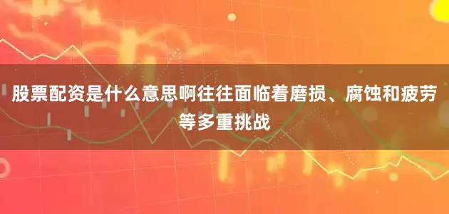 股票配资是什么意思啊往往面临着磨损、腐蚀和疲劳等多重挑战