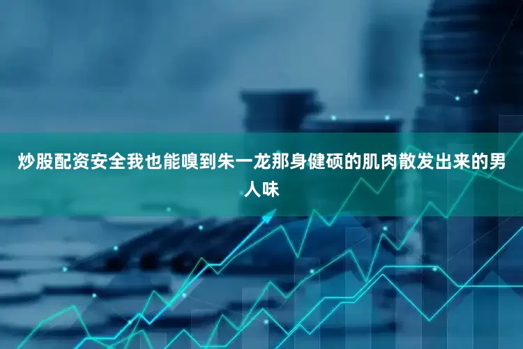 炒股配资安全我也能嗅到朱一龙那身健硕的肌肉散发出来的男人味