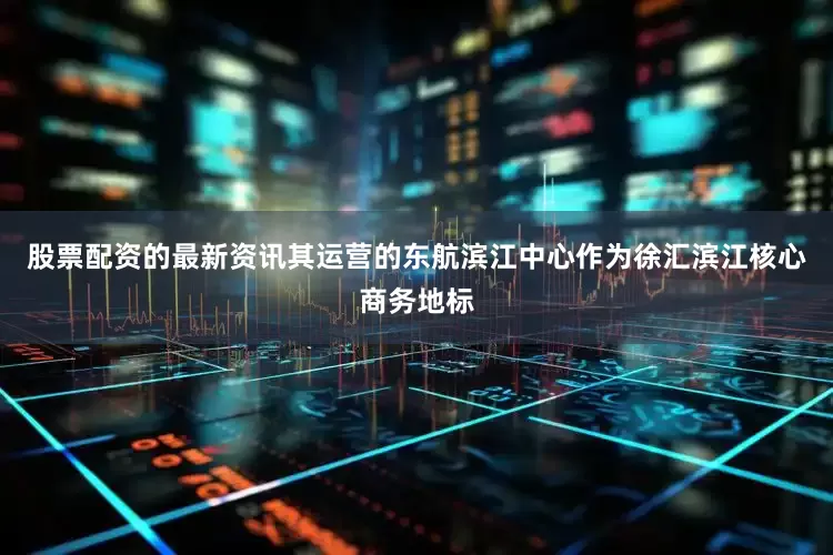 股票配资的最新资讯其运营的东航滨江中心作为徐汇滨江核心商务地标