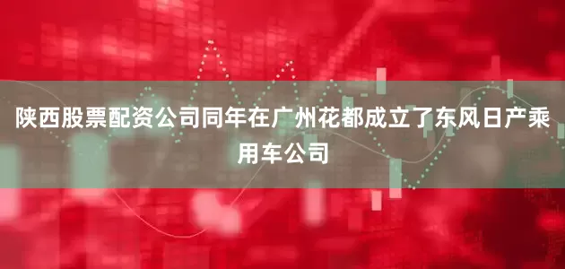陕西股票配资公司同年在广州花都成立了东风日产乘用车公司