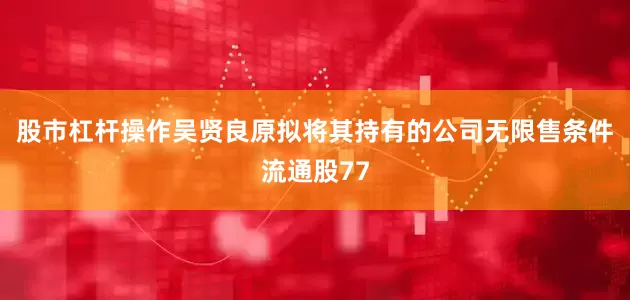 股市杠杆操作吴贤良原拟将其持有的公司无限售条件流通股77