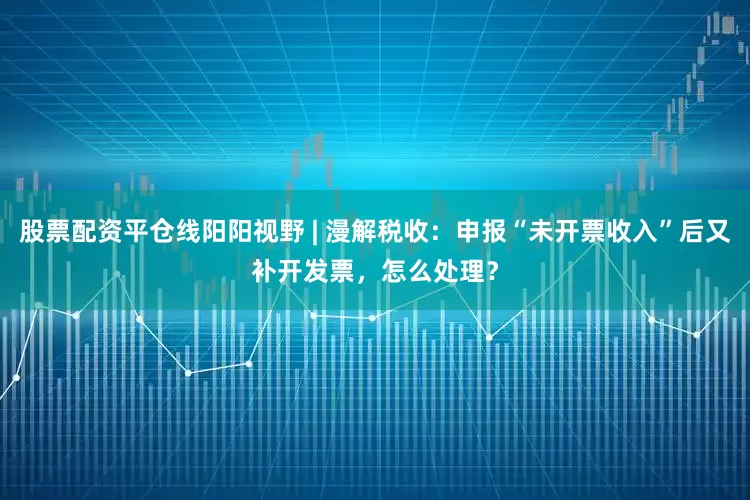 股票配资平仓线阳阳视野 | 漫解税收：申报“未开票收入”后又补开发票，怎么处理？