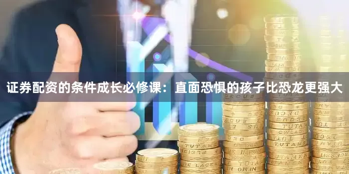 证券配资的条件成长必修课：直面恐惧的孩子比恐龙更强大
