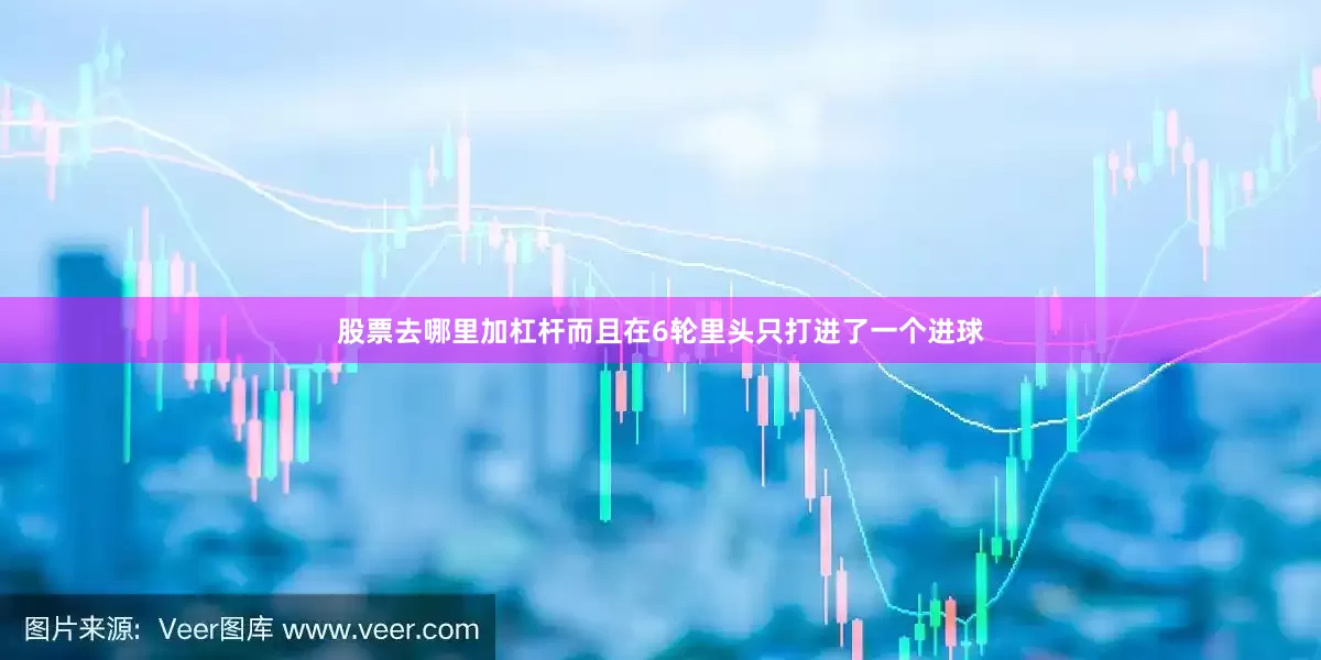 股票去哪里加杠杆而且在6轮里头只打进了一个进球