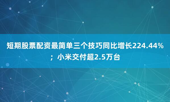 短期股票配资最简单三个技巧同比增长224.44%；小米交付超2.5万台