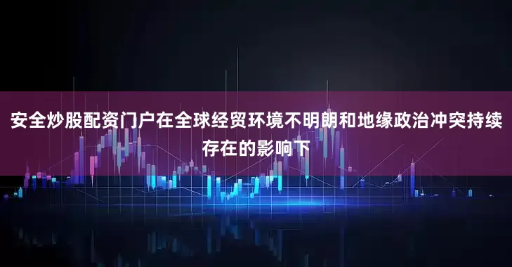 安全炒股配资门户在全球经贸环境不明朗和地缘政治冲突持续存在的影响下
