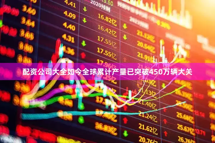 配资公司大全如今全球累计产量已突破450万辆大关