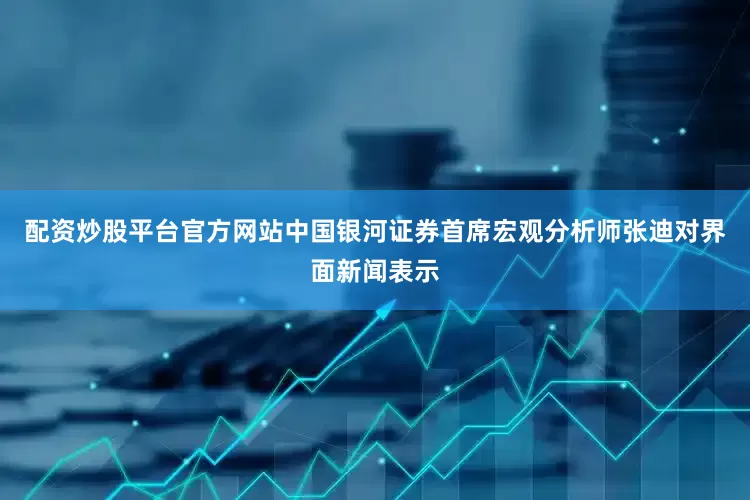 配资炒股平台官方网站中国银河证券首席宏观分析师张迪对界面新闻表示