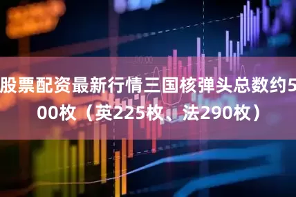股票配资最新行情三国核弹头总数约500枚（英225枚、法290枚）