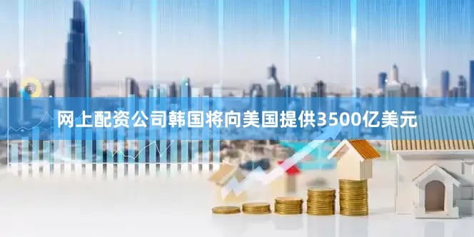 网上配资公司韩国将向美国提供3500亿美元