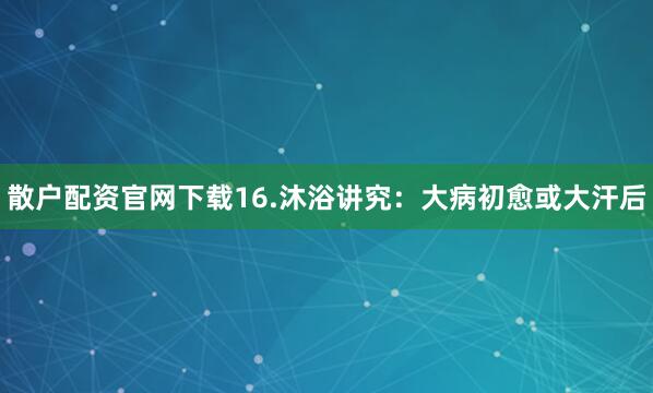 散户配资官网下载16.沐浴讲究：大病初愈或大汗后