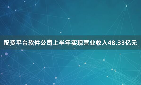 配资平台软件公司上半年实现营业收入48.33亿元
