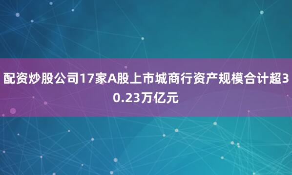 配资炒股公司17家A股上市城商行资产规模合计超30.23万亿元