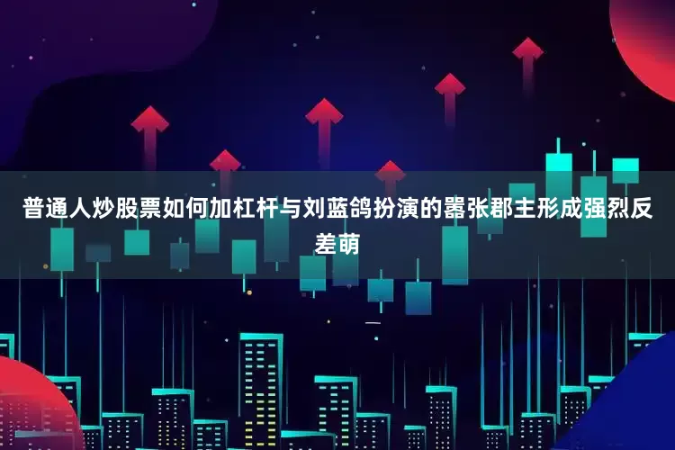 普通人炒股票如何加杠杆与刘蓝鸽扮演的嚣张郡主形成强烈反差萌